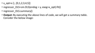 • x_opt=x [:, [0,1,2,3,4,5]]
• regressor_OLS=sm.OLS(endog = y, exog=x_opt).fit()
• regressor_OLS.summary()
• Output: By executing the above lines of code, we will get a summary table.
Consider the below image:
 