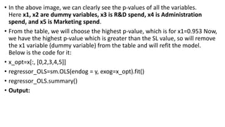 • In the above image, we can clearly see the p-values of all the variables.
Here x1, x2 are dummy variables, x3 is R&D spend, x4 is Administration
spend, and x5 is Marketing spend.
• From the table, we will choose the highest p-value, which is for x1=0.953 Now,
we have the highest p-value which is greater than the SL value, so will remove
the x1 variable (dummy variable) from the table and will refit the model.
Below is the code for it:
• x_opt=x[:, [0,2,3,4,5]]
• regressor_OLS=sm.OLS(endog = y, exog=x_opt).fit()
• regressor_OLS.summary()
• Output:
 