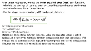 • For Linear Regression, we use the Mean Squared Error (MSE) cost function,
which is the average of squared error occurred between the predicted values
and actual values. It can be written as:
• For the above linear equation, MSE can be calculated as:
N=Total number of observation
Yi = Actual value
(a1xi+a0)= Predicted value.
Residuals: The distance between the actual value and predicted values is called
residual. If the observed points are far from the regression line, then the residual will
be high, and so cost function will high. If the scatter points are close to the regression
line, then the residual will be small and hence the cost function.
 