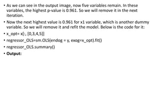 • As we can see in the output image, now five variables remain. In these
variables, the highest p-value is 0.961. So we will remove it in the next
iteration.
• Now the next highest value is 0.961 for x1 variable, which is another dummy
variable. So we will remove it and refit the model. Below is the code for it:
• x_opt= x[:, [0,3,4,5]]
• regressor_OLS=sm.OLS(endog = y, exog=x_opt).fit()
• regressor_OLS.summary()
• Output:
 