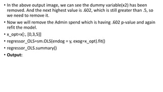 • In the above output image, we can see the dummy variable(x2) has been
removed. And the next highest value is .602, which is still greater than .5, so
we need to remove it.
• Now we will remove the Admin spend which is having .602 p-value and again
refit the model.
• x_opt=x[:, [0,3,5]]
• regressor_OLS=sm.OLS(endog = y, exog=x_opt).fit()
• regressor_OLS.summary()
• Output:
 