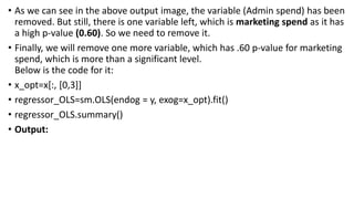 • As we can see in the above output image, the variable (Admin spend) has been
removed. But still, there is one variable left, which is marketing spend as it has
a high p-value (0.60). So we need to remove it.
• Finally, we will remove one more variable, which has .60 p-value for marketing
spend, which is more than a significant level.
Below is the code for it:
• x_opt=x[:, [0,3]]
• regressor_OLS=sm.OLS(endog = y, exog=x_opt).fit()
• regressor_OLS.summary()
• Output:
 