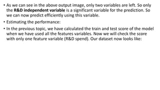 • As we can see in the above output image, only two variables are left. So only
the R&D independent variable is a significant variable for the prediction. So
we can now predict efficiently using this variable.
• Estimating the performance:
• In the previous topic, we have calculated the train and test score of the model
when we have used all the features variables. Now we will check the score
with only one feature variable (R&D spend). Our dataset now looks like:
 