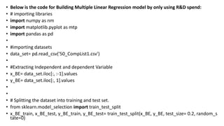 • Below is the code for Building Multiple Linear Regression model by only using R&D spend:
• # importing libraries
• import numpy as nm
• import matplotlib.pyplot as mtp
• import pandas as pd
•
• #importing datasets
• data_set= pd.read_csv('50_CompList1.csv')
•
• #Extracting Independent and dependent Variable
• x_BE= data_set.iloc[:, :-1].values
• y_BE= data_set.iloc[:, 1].values
•
•
• # Splitting the dataset into training and test set.
• from sklearn.model_selection import train_test_split
• x_BE_train, x_BE_test, y_BE_train, y_BE_test= train_test_split(x_BE, y_BE, test_size= 0.2, random_s
tate=0)
 