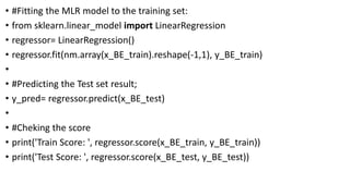 • #Fitting the MLR model to the training set:
• from sklearn.linear_model import LinearRegression
• regressor= LinearRegression()
• regressor.fit(nm.array(x_BE_train).reshape(-1,1), y_BE_train)
•
• #Predicting the Test set result;
• y_pred= regressor.predict(x_BE_test)
•
• #Cheking the score
• print('Train Score: ', regressor.score(x_BE_train, y_BE_train))
• print('Test Score: ', regressor.score(x_BE_test, y_BE_test))
 