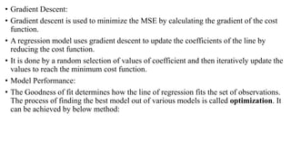 • Gradient Descent:
• Gradient descent is used to minimize the MSE by calculating the gradient of the cost
function.
• A regression model uses gradient descent to update the coefficients of the line by
reducing the cost function.
• It is done by a random selection of values of coefficient and then iteratively update the
values to reach the minimum cost function.
• Model Performance:
• The Goodness of fit determines how the line of regression fits the set of observations.
The process of finding the best model out of various models is called optimization. It
can be achieved by below method:
 