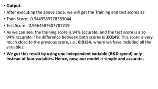 • Output:
• After executing the above code, we will get the Training and test scores as:
• Train Score: 0.9449589778363044
• Test Score: 0.9464587607787219
• As we can see, the training score is 94% accurate, and the test score is also
94% accurate. The difference between both scores is .00149. This score is very
much close to the previous score, i.e., 0.0154, where we have included all the
variables.
• We got this result by using one independent variable (R&D spend) only
instead of four variables. Hence, now, our model is simple and accurate.
 