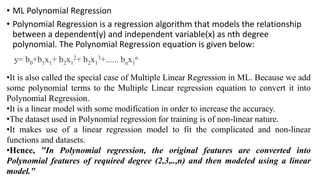 • ML Polynomial Regression
• Polynomial Regression is a regression algorithm that models the relationship
between a dependent(y) and independent variable(x) as nth degree
polynomial. The Polynomial Regression equation is given below:
y= b0+b1x1+ b2x1
2+ b2x1
3+...... bnx1
n
•It is also called the special case of Multiple Linear Regression in ML. Because we add
some polynomial terms to the Multiple Linear regression equation to convert it into
Polynomial Regression.
•It is a linear model with some modification in order to increase the accuracy.
•The dataset used in Polynomial regression for training is of non-linear nature.
•It makes use of a linear regression model to fit the complicated and non-linear
functions and datasets.
•Hence, "In Polynomial regression, the original features are converted into
Polynomial features of required degree (2,3,..,n) and then modeled using a linear
model."
 