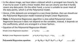 • In the above image, we have taken a dataset which is arranged non-linearly. So
if we try to cover it with a linear model, then we can clearly see that it hardly
covers any data point. On the other hand, a curve is suitable to cover most of
the data points, which is of the Polynomial model.
• Hence, if the datasets are arranged in a non-linear fashion, then we should use
the Polynomial Regression model instead of Simple Linear Regression.
• Note: A Polynomial Regression algorithm is also called Polynomial Linear
Regression because it does not depend on the variables, instead, it depends on
the coefficients, which are arranged in a linear fashion.
• Equation of the Polynomial Regression Model:
Simple Linear Regression equation: y = b0+b1x .........(a)
Multiple Linear Regression equation: y= b0+b1x+ b2x2+ b3x3+....+ bnxn .........(b)
Polynomial Regression equation: y= b0+b1x + b2x2+ b3x3+....+ bnxn ..........(c)
 
