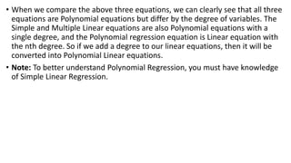 • When we compare the above three equations, we can clearly see that all three
equations are Polynomial equations but differ by the degree of variables. The
Simple and Multiple Linear equations are also Polynomial equations with a
single degree, and the Polynomial regression equation is Linear equation with
the nth degree. So if we add a degree to our linear equations, then it will be
converted into Polynomial Linear equations.
• Note: To better understand Polynomial Regression, you must have knowledge
of Simple Linear Regression.
 