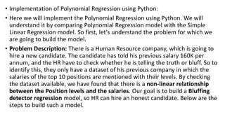 • Implementation of Polynomial Regression using Python:
• Here we will implement the Polynomial Regression using Python. We will
understand it by comparing Polynomial Regression model with the Simple
Linear Regression model. So first, let's understand the problem for which we
are going to build the model.
• Problem Description: There is a Human Resource company, which is going to
hire a new candidate. The candidate has told his previous salary 160K per
annum, and the HR have to check whether he is telling the truth or bluff. So to
identify this, they only have a dataset of his previous company in which the
salaries of the top 10 positions are mentioned with their levels. By checking
the dataset available, we have found that there is a non-linear relationship
between the Position levels and the salaries. Our goal is to build a Bluffing
detector regression model, so HR can hire an honest candidate. Below are the
steps to build such a model.
 