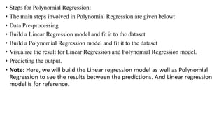 • Steps for Polynomial Regression:
• The main steps involved in Polynomial Regression are given below:
• Data Pre-processing
• Build a Linear Regression model and fit it to the dataset
• Build a Polynomial Regression model and fit it to the dataset
• Visualize the result for Linear Regression and Polynomial Regression model.
• Predicting the output.
• Note: Here, we will build the Linear regression model as well as Polynomial
Regression to see the results between the predictions. And Linear regression
model is for reference.
 