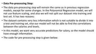 • Data Pre-processing Step:
• The data pre-processing step will remain the same as in previous regression
models, except for some changes. In the Polynomial Regression model, we will
not use feature scaling, and also we will not split our dataset into training and
test set. It has two reasons:
• The dataset contains very less information which is not suitable to divide it into
a test and training set, else our model will not be able to find the correlations
between the salaries and levels.
• In this model, we want very accurate predictions for salary, so the model should
have enough information.
• The code for pre-processing step is given below:
 