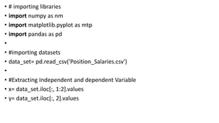 • # importing libraries
• import numpy as nm
• import matplotlib.pyplot as mtp
• import pandas as pd
•
• #importing datasets
• data_set= pd.read_csv('Position_Salaries.csv')
•
• #Extracting Independent and dependent Variable
• x= data_set.iloc[:, 1:2].values
• y= data_set.iloc[:, 2].values
 