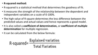 • R-squared method:
• R-squared is a statistical method that determines the goodness of fit.
• It measures the strength of the relationship between the dependent and
independent variables on a scale of 0-100%.
• The high value of R-square determines the less difference between the
predicted values and actual values and hence represents a good model.
• It is also called a coefficient of determination, or coefficient of multiple
determination for multiple regression.
• It can be calculated from the below formula:
 