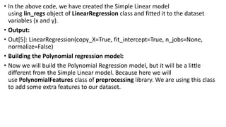 • In the above code, we have created the Simple Linear model
using lin_regs object of LinearRegression class and fitted it to the dataset
variables (x and y).
• Output:
• Out[5]: LinearRegression(copy_X=True, fit_intercept=True, n_jobs=None,
normalize=False)
• Building the Polynomial regression model:
• Now we will build the Polynomial Regression model, but it will be a little
different from the Simple Linear model. Because here we will
use PolynomialFeatures class of preprocessing library. We are using this class
to add some extra features to our dataset.
 