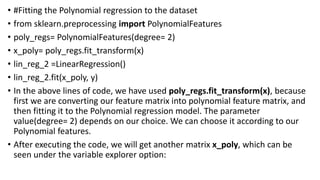 • #Fitting the Polynomial regression to the dataset
• from sklearn.preprocessing import PolynomialFeatures
• poly_regs= PolynomialFeatures(degree= 2)
• x_poly= poly_regs.fit_transform(x)
• lin_reg_2 =LinearRegression()
• lin_reg_2.fit(x_poly, y)
• In the above lines of code, we have used poly_regs.fit_transform(x), because
first we are converting our feature matrix into polynomial feature matrix, and
then fitting it to the Polynomial regression model. The parameter
value(degree= 2) depends on our choice. We can choose it according to our
Polynomial features.
• After executing the code, we will get another matrix x_poly, which can be
seen under the variable explorer option:
 