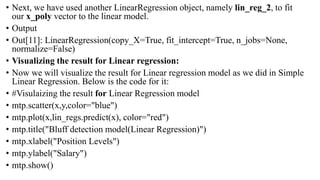 • Next, we have used another LinearRegression object, namely lin_reg_2, to fit
our x_poly vector to the linear model.
• Output
• Out[11]: LinearRegression(copy_X=True, fit_intercept=True, n_jobs=None,
normalize=False)
• Visualizing the result for Linear regression:
• Now we will visualize the result for Linear regression model as we did in Simple
Linear Regression. Below is the code for it:
• #Visulaizing the result for Linear Regression model
• mtp.scatter(x,y,color="blue")
• mtp.plot(x,lin_regs.predict(x), color="red")
• mtp.title("Bluff detection model(Linear Regression)")
• mtp.xlabel("Position Levels")
• mtp.ylabel("Salary")
• mtp.show()
 