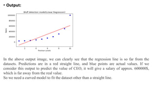 • Output:
In the above output image, we can clearly see that the regression line is so far from the
datasets. Predictions are in a red straight line, and blue points are actual values. If we
consider this output to predict the value of CEO, it will give a salary of approx. 600000$,
which is far away from the real value.
So we need a curved model to fit the dataset other than a straight line.
 