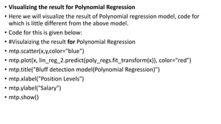• Visualizing the result for Polynomial Regression
• Here we will visualize the result of Polynomial regression model, code for
which is little different from the above model.
• Code for this is given below:
• #Visulaizing the result for Polynomial Regression
• mtp.scatter(x,y,color="blue")
• mtp.plot(x, lin_reg_2.predict(poly_regs.fit_transform(x)), color="red")
• mtp.title("Bluff detection model(Polynomial Regression)")
• mtp.xlabel("Position Levels")
• mtp.ylabel("Salary")
• mtp.show()
 