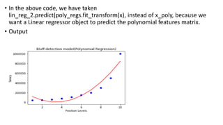 • In the above code, we have taken
lin_reg_2.predict(poly_regs.fit_transform(x), instead of x_poly, because we
want a Linear regressor object to predict the polynomial features matrix.
• Output
 