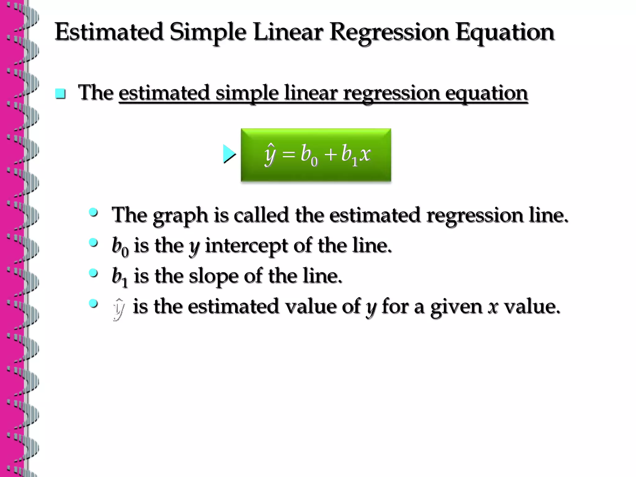 Estimated Simple Linear Regression Equation
 The estimated simple linear regression equation
0 1
ŷ b b x
 
• is the estimated value of y for a given x value.
ŷ
• b1 is the slope of the line.
• b0 is the y intercept of the line.
• The graph is called the estimated regression line.
 