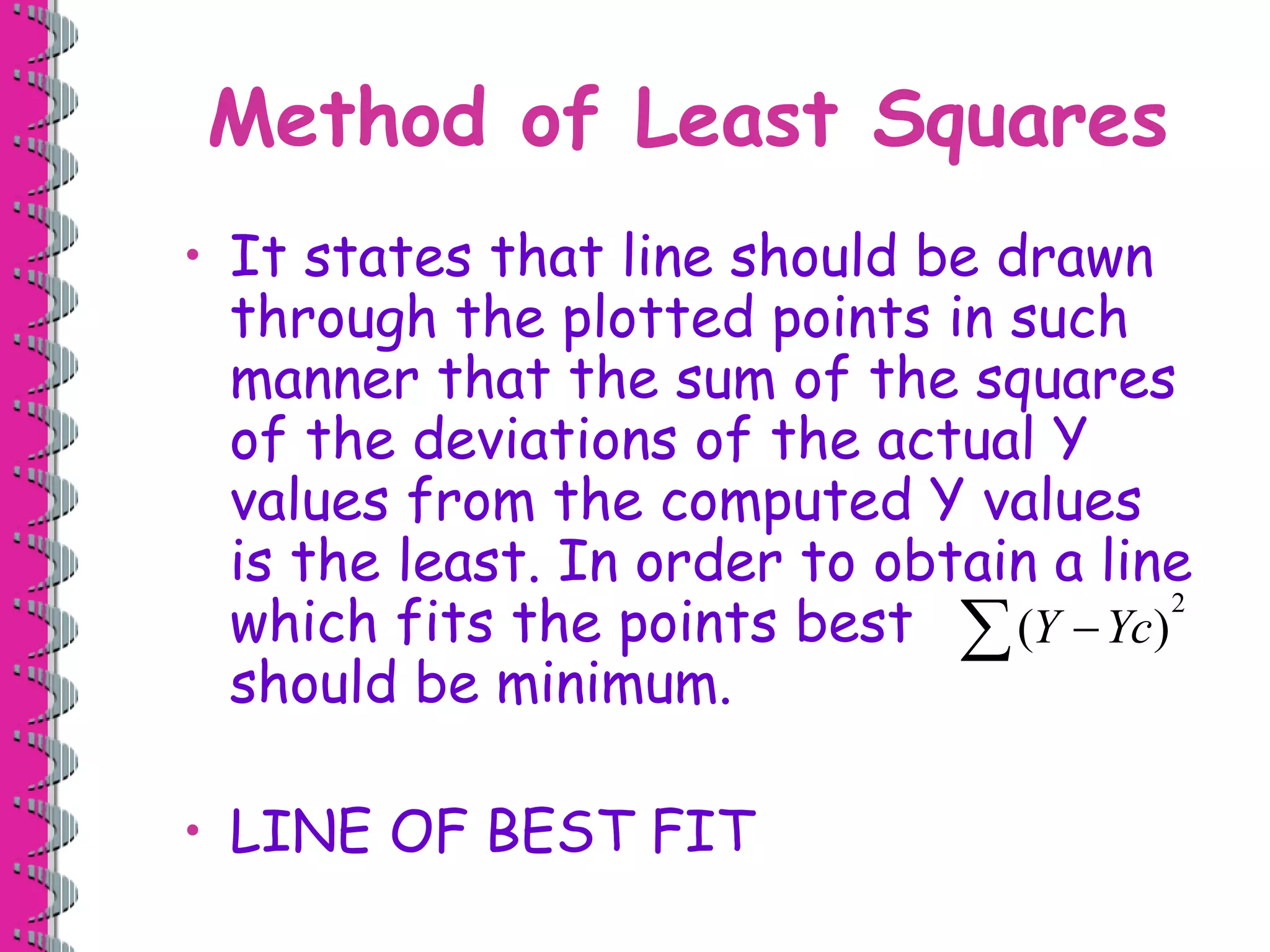 Method of Least Squares
• It states that line should be drawn
through the plotted points in such
manner that the sum of the squares
of the deviations of the actual Y
values from the computed Y values
is the least. In order to obtain a line
which fits the points best
should be minimum.
• LINE OF BEST FIT
2
( )
Y Yc


 