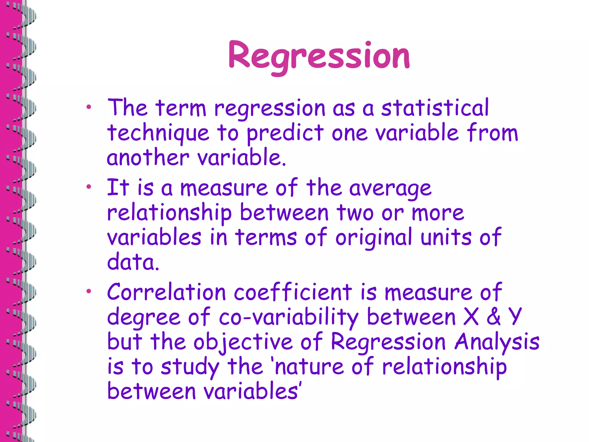 Regression
• The term regression as a statistical
technique to predict one variable from
another variable.
• It is a measure of the average
relationship between two or more
variables in terms of original units of
data.
• Correlation coefficient is measure of
degree of co-variability between X & Y
but the objective of Regression Analysis
is to study the ‘nature of relationship
between variables’
 