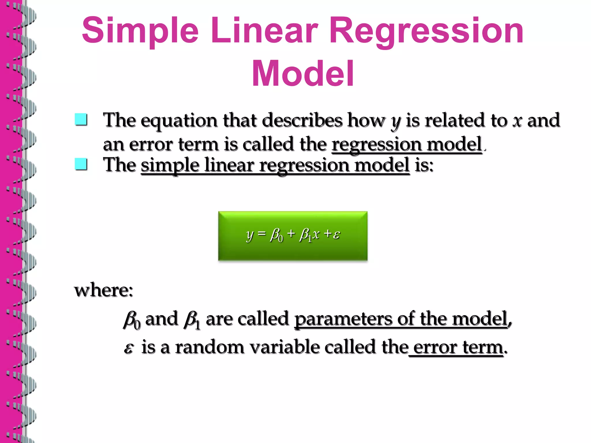 Simple Linear Regression
Model
y = b0 + b1x +e
where:
b0 and b1 are called parameters of the model,
e is a random variable called the error term.
 The simple linear regression model is:
 The equation that describes how y is related to x and
an error term is called the regression model.
 