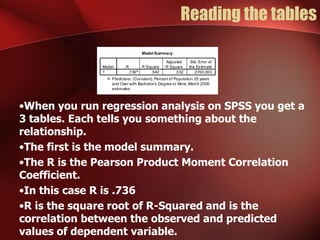 Reading the tables
•When you run regression analysis on SPSS you get a
3 tables. Each tells you something about the
relationship.
•The first is the model summary.
•The R is the Pearson Product Moment Correlation
Coefficient.
•In this case R is .736
•R is the square root of R-Squared and is the
correlation between the observed and predicted
values of dependent variable.
Model Summary
.736a
.542 .532 2760.003
Model
1
R R Square
Adjusted
R Square
Std. Error of
the Estimate
Predictors: (Constant), Percent of Population 25 years
and Over with Bachelor's Degree or More, March 2000
estimates
a.
 