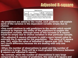 Adjusted R-square
•As predictors are added to the model, each predictor will explain
some of the variance in the dependent variable simply due to
chance.
•One could continue to add predictors to the model which would
continue to improve the ability of the predictors to explain the
dependent variable, although some of this increase in R-square
would be simply due to chance variation in that particular sample.
•The adjusted R-square attempts to yield a more honest value to
estimate the R-squared for the population. The value of R-square
was .542, while the value of Adjusted R-square was .532. There
isn’t much difference because we are dealing with only one
variable.
•When the number of observations is small and the number of
predictors is large, there will be a much greater difference between
R-square and adjusted R-square.
•By contrast, when the number of observations is very large
compared to the number of predictors, the value of R-square and
Model Summary
.736a
.542 .532 2760.003
Model
1
R R Square
Adjusted
R Square
Std. Error of
the Estimate
Predictors: (Constant), Percent of Population 25 years
and Over with Bachelor's Degree or More, March 2000
estimates
a.
 