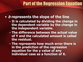 Part of the Regression Equation
• b represents the slope of the line
– It is calculated by dividing the change in
the dependent variable by the change in
the independent variable.
– The difference between the actual value
of Y and the calculated amount is called
the residual.
– The represents how much error there is
in the prediction of the regression
equation for the y value of any
individual case as a function of X.
 