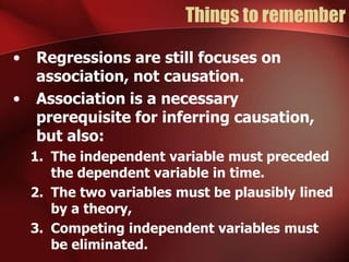 Things to remember
• Regressions are still focuses on
association, not causation.
• Association is a necessary
prerequisite for inferring causation,
but also:
1. The independent variable must preceded
the dependent variable in time.
2. The two variables must be plausibly lined
by a theory,
3. Competing independent variables must
be eliminated.
 