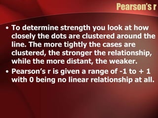 Pearson’s r
• To determine strength you look at how
closely the dots are clustered around the
line. The more tightly the cases are
clustered, the stronger the relationship,
while the more distant, the weaker.
• Pearson’s r is given a range of -1 to + 1
with 0 being no linear relationship at all.
 