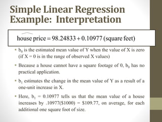 Simple Linear Regression
Example: Interpretation
 b0 is the estimated mean value of Y when the value of X is zero
(if X = 0 is in the range of observed X values)
 Because a house cannot have a square footage of 0, b0 has no
practical application.
 b1 estimates the change in the mean value of Y as a result of a
one-unit increase in X.
 Here, b1 = 0.10977 tells us that the mean value of a house
increases by .10977($1000) = $109.77, on average, for each
additional one square foot of size.
feet)
(square
0.10977
98.24833
price
house 

 