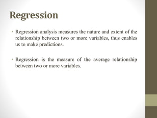 Regression
• Regression analysis measures the nature and extent of the
relationship between two or more variables, thus enables
us to make predictions.
• Regression is the measure of the average relationship
between two or more variables.
 