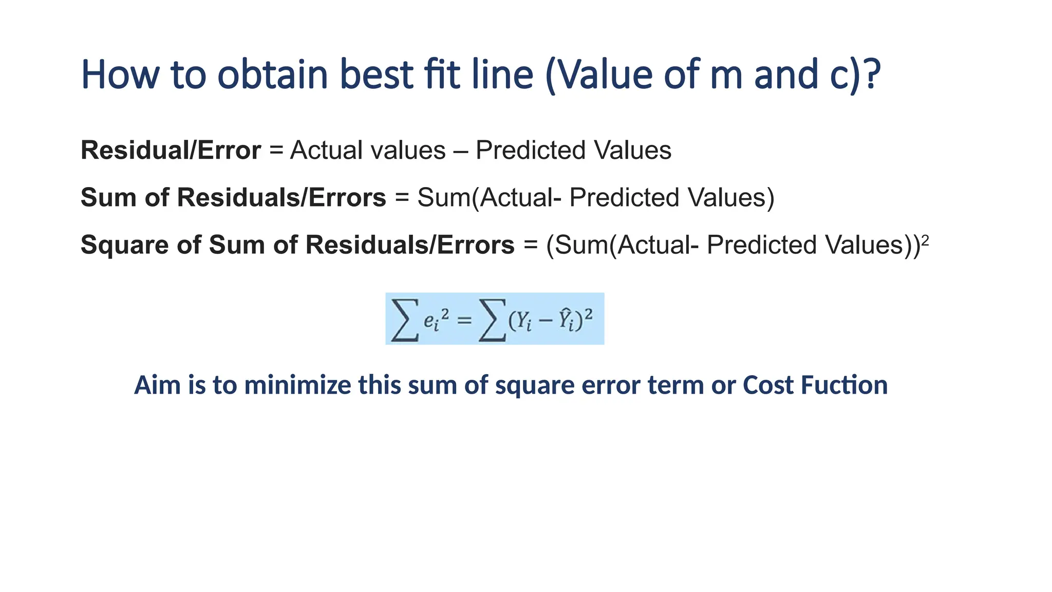 How to obtain best fit line (Value of m and c)?
Residual/Error = Actual values – Predicted Values
Sum of Residuals/Errors = Sum(Actual- Predicted Values)
Square of Sum of Residuals/Errors = (Sum(Actual- Predicted Values))2
Aim is to minimize this sum of square error term or Cost Fuction
 