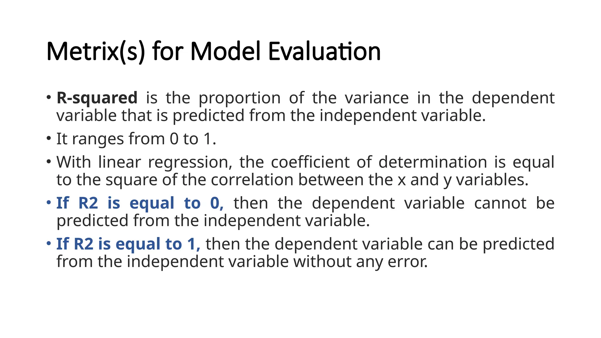 Metrix(s) for Model Evaluation
• R-squared is the proportion of the variance in the dependent
variable that is predicted from the independent variable.
• It ranges from 0 to 1.
• With linear regression, the coefficient of determination is equal
to the square of the correlation between the x and y variables.
• If R2 is equal to 0, then the dependent variable cannot be
predicted from the independent variable.
• If R2 is equal to 1, then the dependent variable can be predicted
from the independent variable without any error.
 