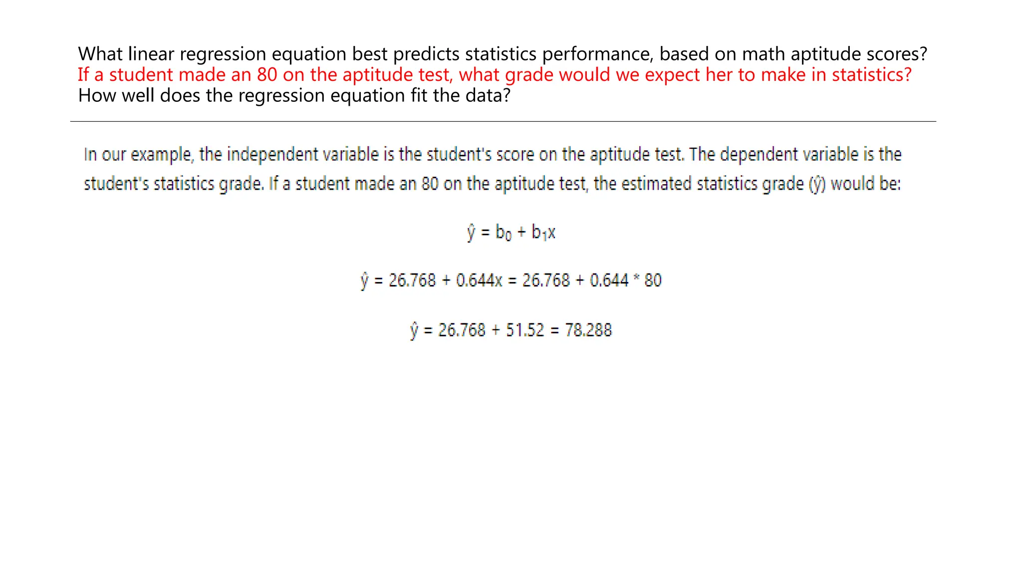 What linear regression equation best predicts statistics performance, based on math aptitude scores?
If a student made an 80 on the aptitude test, what grade would we expect her to make in statistics?
How well does the regression equation fit the data?
 