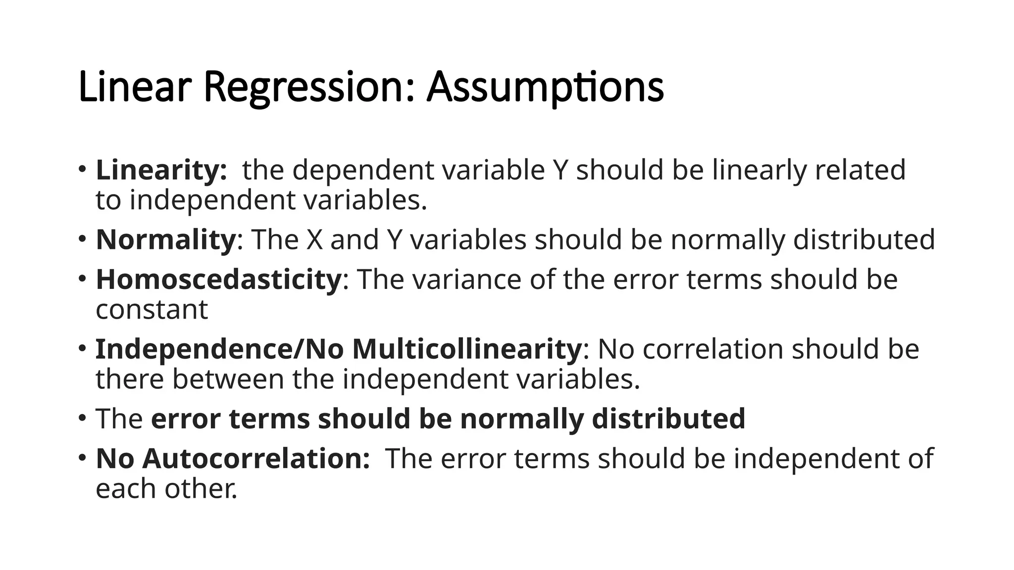 Linear Regression: Assumptions
• Linearity: the dependent variable Y should be linearly related
to independent variables.
• Normality: The X and Y variables should be normally distributed
• Homoscedasticity: The variance of the error terms should be
constant
• Independence/No Multicollinearity: No correlation should be
there between the independent variables.
• The error terms should be normally distributed
• No Autocorrelation: The error terms should be independent of
each other.
 