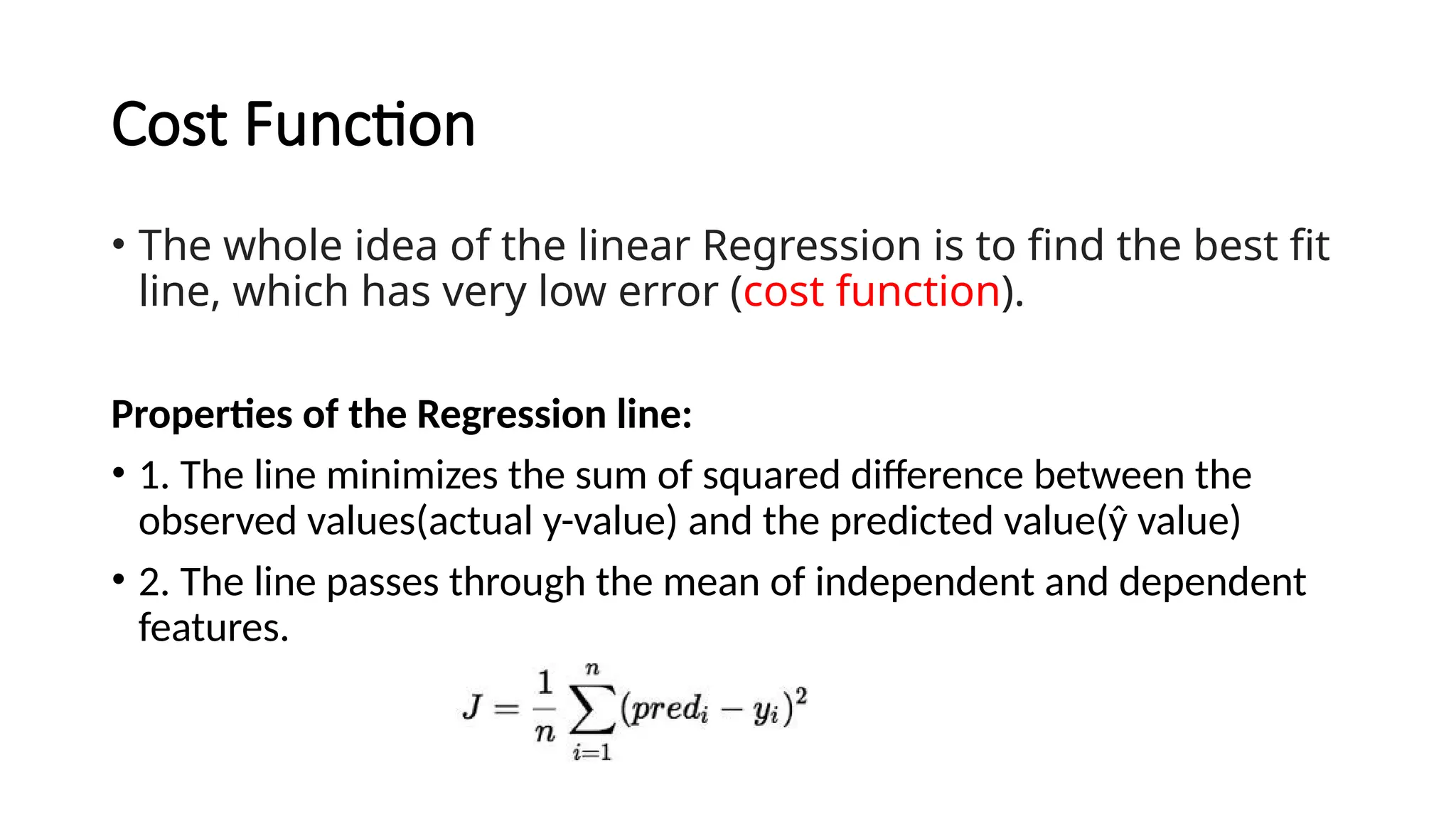 Cost Function
• The whole idea of the linear Regression is to find the best fit
line, which has very low error (cost function).
Properties of the Regression line:
• 1. The line minimizes the sum of squared difference between the
observed values(actual y-value) and the predicted value(ŷ value)
• 2. The line passes through the mean of independent and dependent
features.
 