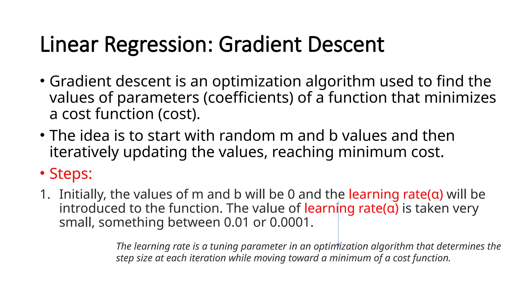 Linear Regression: Gradient Descent
• Gradient descent is an optimization algorithm used to find the
values of parameters (coefficients) of a function that minimizes
a cost function (cost).
• The idea is to start with random m and b values and then
iteratively updating the values, reaching minimum cost.
• Steps:
1. Initially, the values of m and b will be 0 and the learning rate(α) will be
introduced to the function. The value of learning rate(α) is taken very
small, something between 0.01 or 0.0001.
The learning rate is a tuning parameter in an optimization algorithm that determines the
step size at each iteration while moving toward a minimum of a cost function.
 