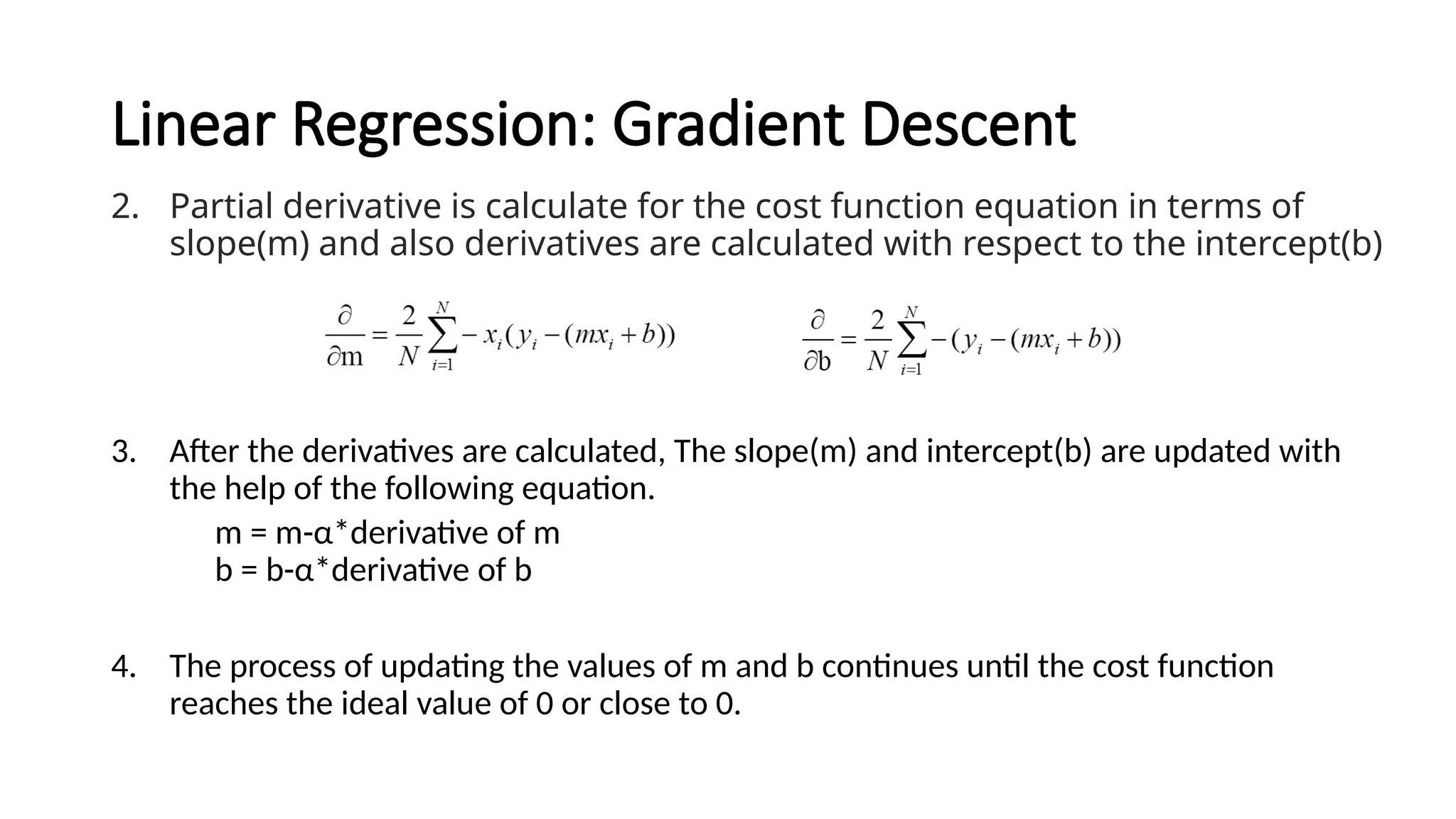Linear Regression: Gradient Descent
2. Partial derivative is calculate for the cost function equation in terms of
slope(m) and also derivatives are calculated with respect to the intercept(b)
3. After the derivatives are calculated, The slope(m) and intercept(b) are updated with
the help of the following equation.
m = m-α*derivative of m
b = b-α*derivative of b
4. The process of updating the values of m and b continues until the cost function
reaches the ideal value of 0 or close to 0.
 