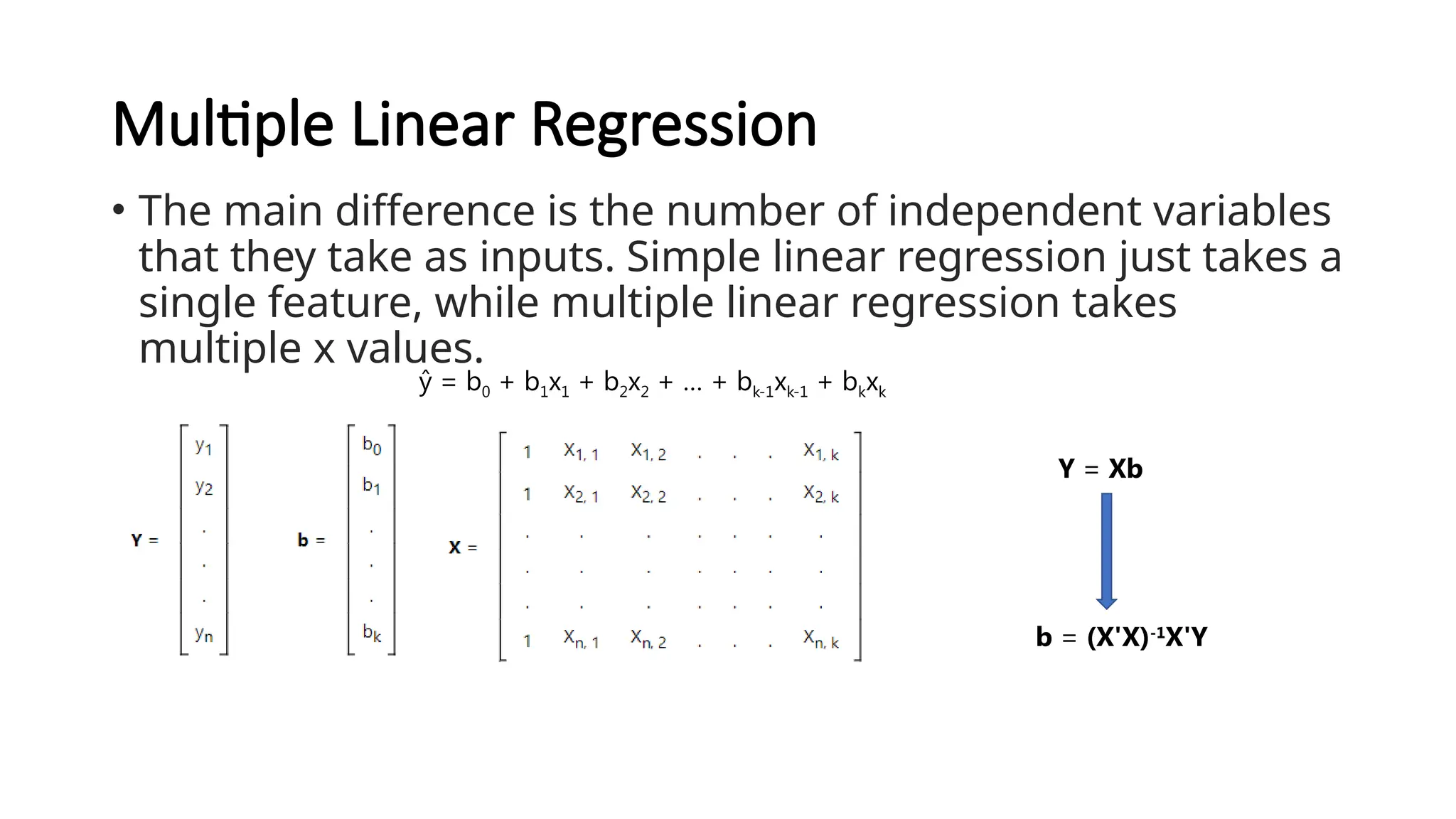 Multiple Linear Regression
• The main difference is the number of independent variables
that they take as inputs. Simple linear regression just takes a
single feature, while multiple linear regression takes
multiple x values.
ŷ = b0 + b1x1 + b2x2 + … + bk-1xk-1 + bkxk
Y = Xb
b = (X'X)-1
X'Y
 