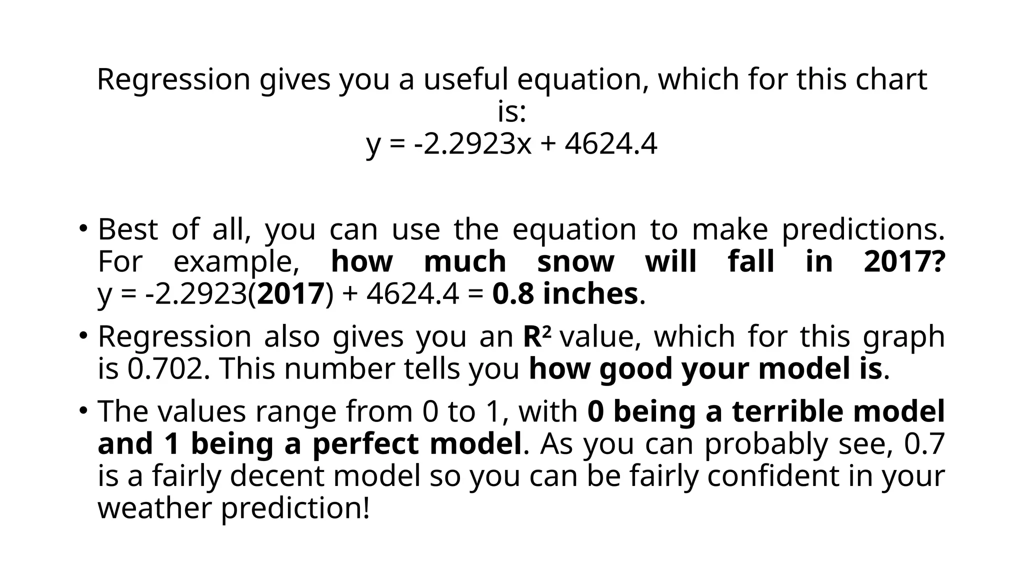 Regression gives you a useful equation, which for this chart
is:
y = -2.2923x + 4624.4
• Best of all, you can use the equation to make predictions.
For example, how much snow will fall in 2017?
y = -2.2923(2017) + 4624.4 = 0.8 inches.
• Regression also gives you an R2
value, which for this graph
is 0.702. This number tells you how good your model is.
• The values range from 0 to 1, with 0 being a terrible model
and 1 being a perfect model. As you can probably see, 0.7
is a fairly decent model so you can be fairly confident in your
weather prediction!
 