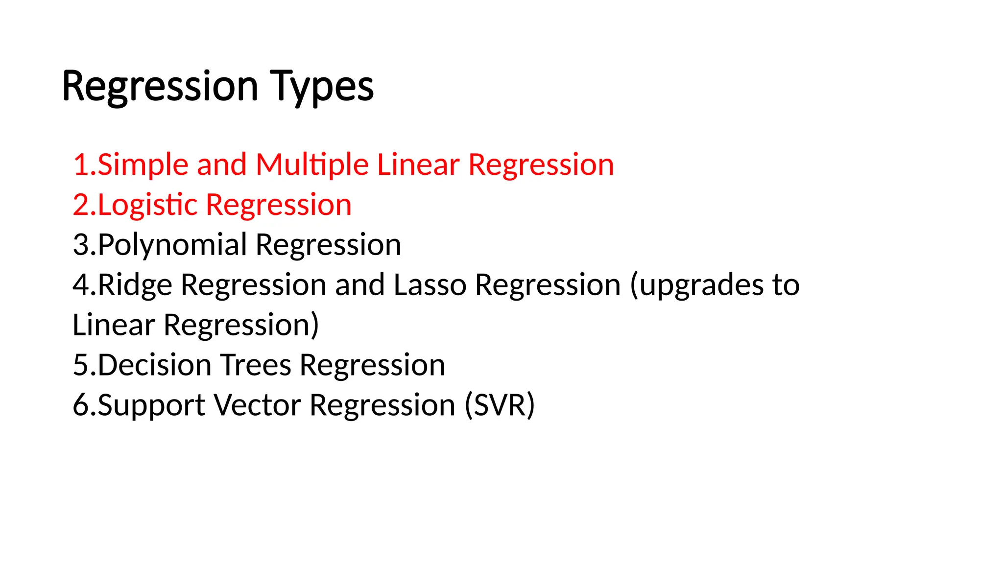 Regression Types
1.Simple and Multiple Linear Regression
2.Logistic Regression
3.Polynomial Regression
4.Ridge Regression and Lasso Regression (upgrades to
Linear Regression)
5.Decision Trees Regression
6.Support Vector Regression (SVR)
 