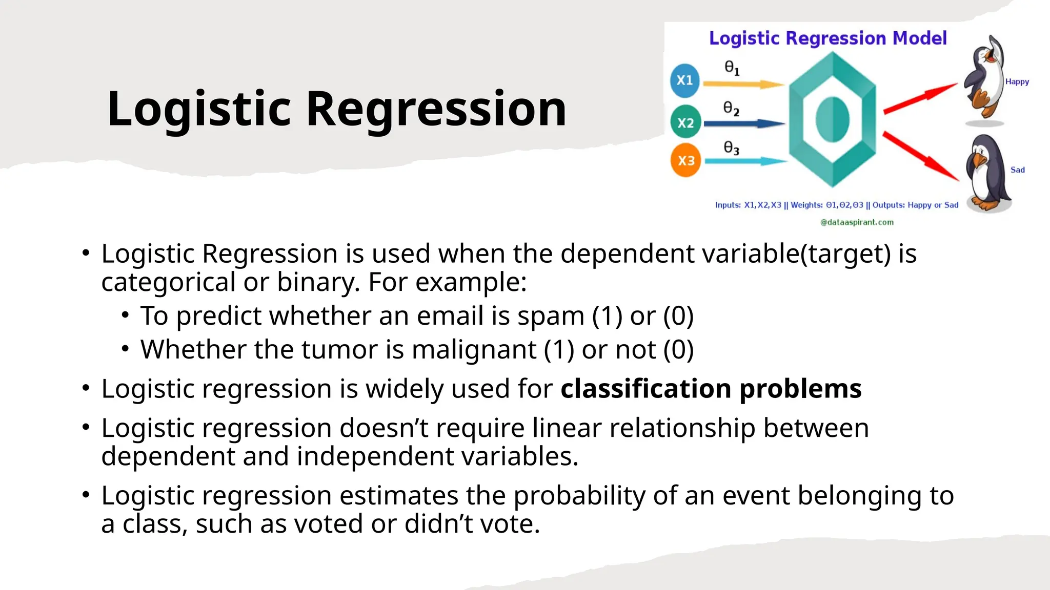 Logistic Regression
• Logistic Regression is used when the dependent variable(target) is
categorical or binary. For example:
• To predict whether an email is spam (1) or (0)
• Whether the tumor is malignant (1) or not (0)
• Logistic regression is widely used for classification problems
• Logistic regression doesn’t require linear relationship between
dependent and independent variables.
• Logistic regression estimates the probability of an event belonging to
a class, such as voted or didn’t vote.
 