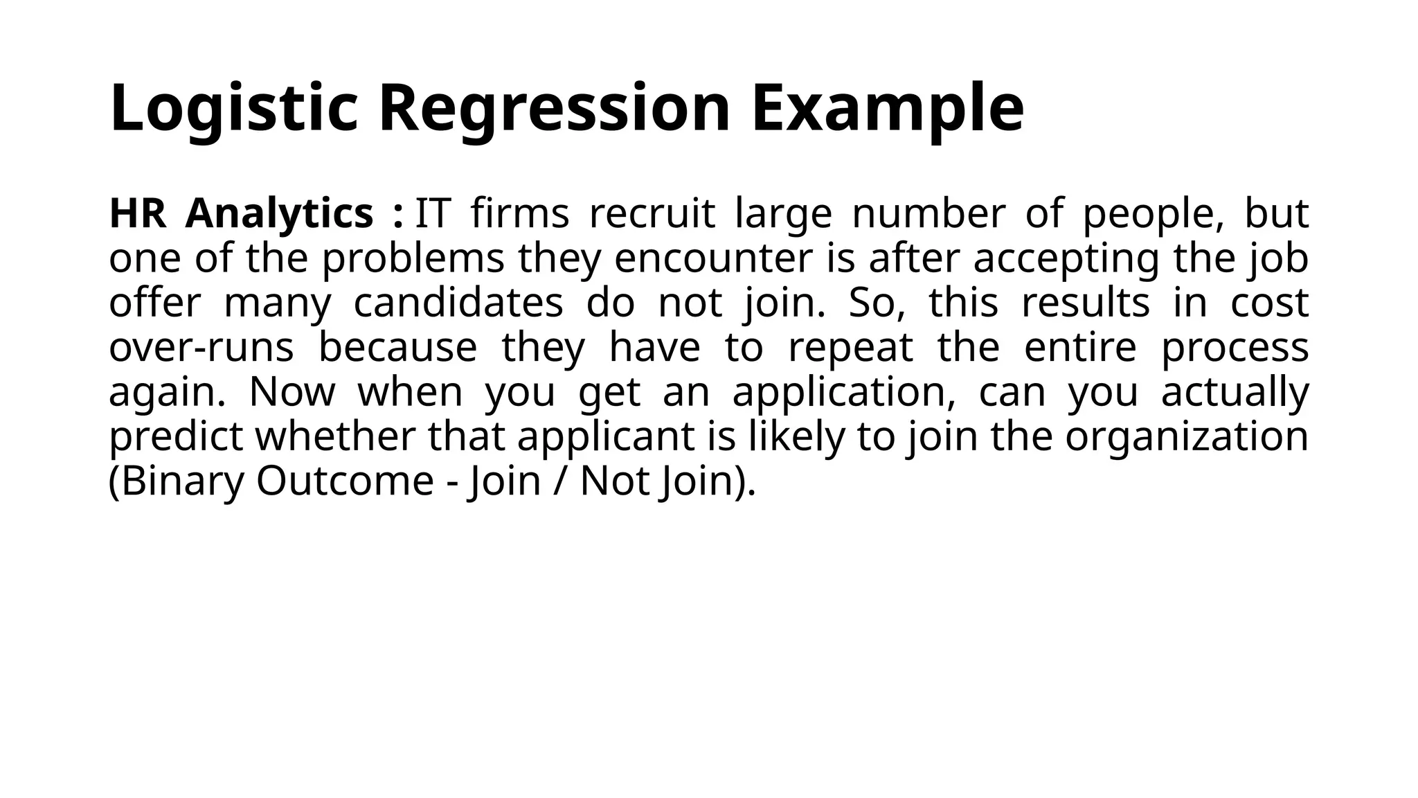 HR Analytics : IT firms recruit large number of people, but
one of the problems they encounter is after accepting the job
offer many candidates do not join. So, this results in cost
over-runs because they have to repeat the entire process
again. Now when you get an application, can you actually
predict whether that applicant is likely to join the organization
(Binary Outcome - Join / Not Join).
Logistic Regression Example
 