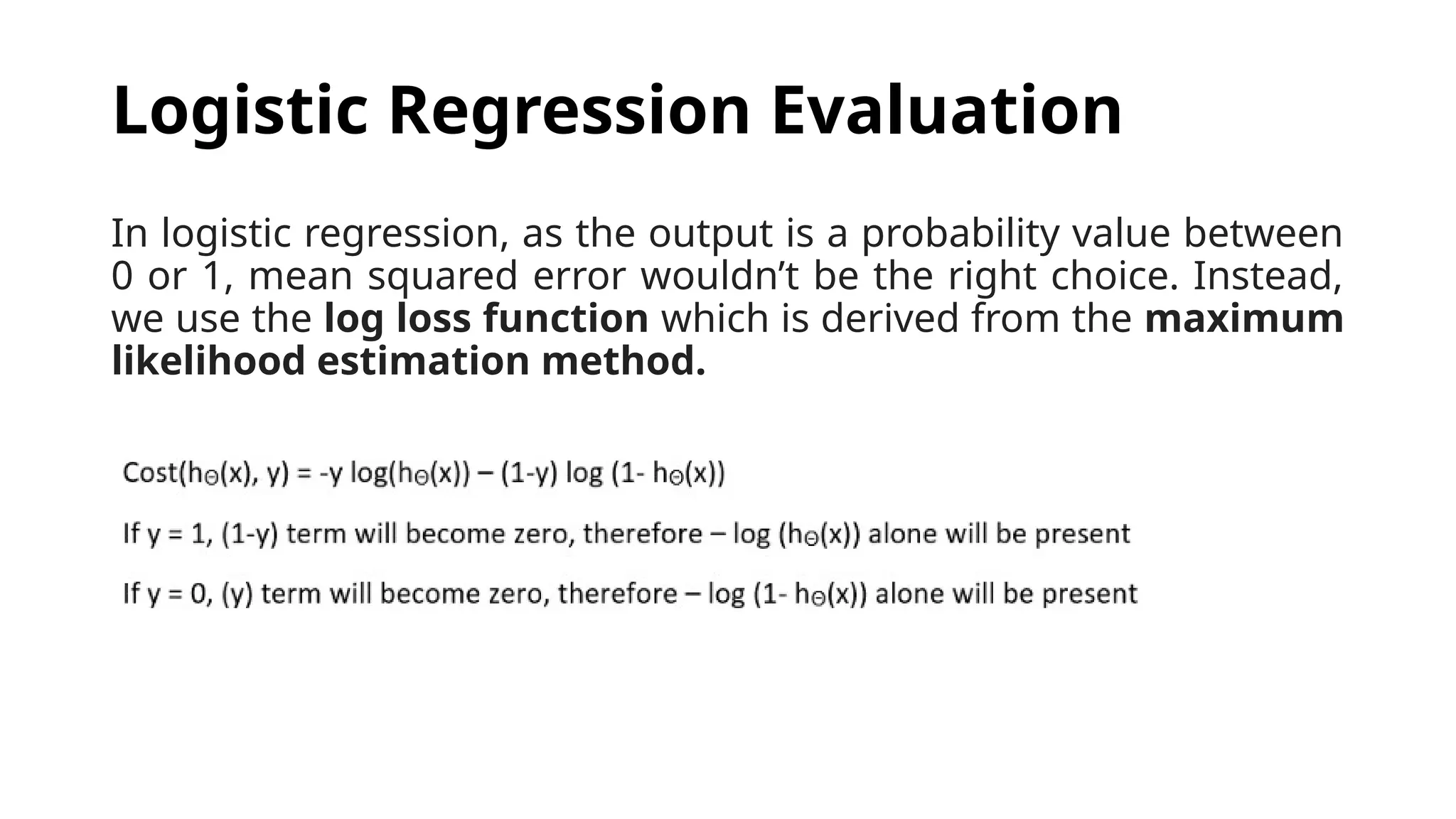 In logistic regression, as the output is a probability value between
0 or 1, mean squared error wouldn’t be the right choice. Instead,
we use the log loss function which is derived from the maximum
likelihood estimation method.
Logistic Regression Evaluation
 