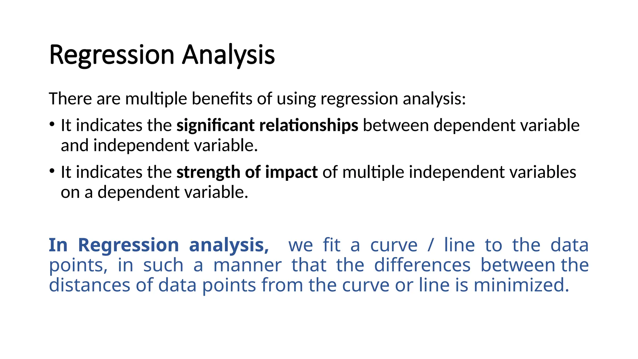 There are multiple benefits of using regression analysis:
• It indicates the significant relationships between dependent variable
and independent variable.
• It indicates the strength of impact of multiple independent variables
on a dependent variable.
In Regression analysis, we fit a curve / line to the data
points, in such a manner that the differences between the
distances of data points from the curve or line is minimized.
Regression Analysis
 